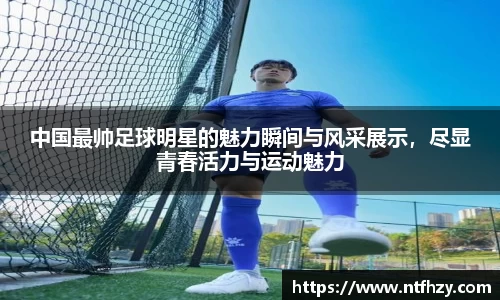 中国最帅足球明星的魅力瞬间与风采展示，尽显青春活力与运动魅力
