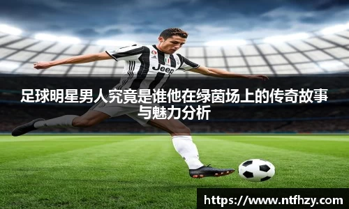足球明星男人究竟是谁他在绿茵场上的传奇故事与魅力分析